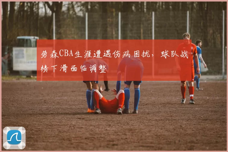 劳森CBA生涯遭遇伤病困扰，球队战绩下滑面临调整