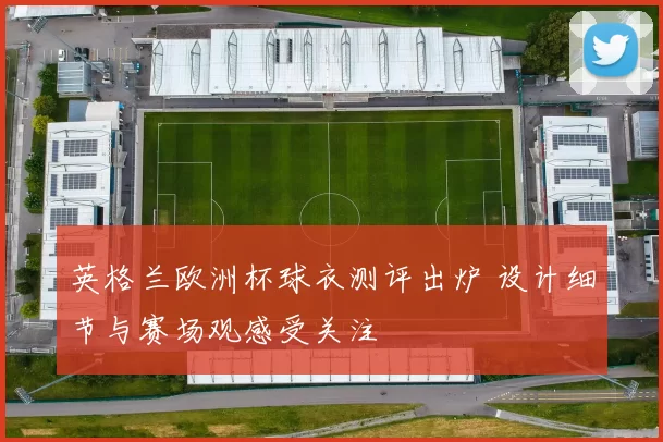 英格兰欧洲杯球衣测评出炉 设计细节与赛场观感受关注