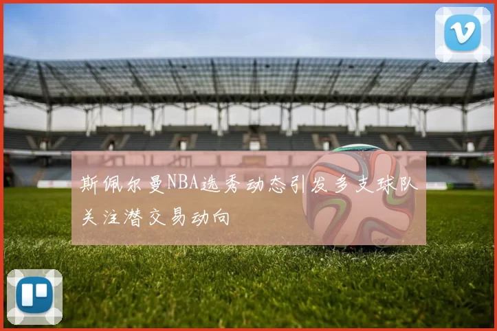 斯佩尔曼NBA选秀动态引发多支球队关注潜交易动向