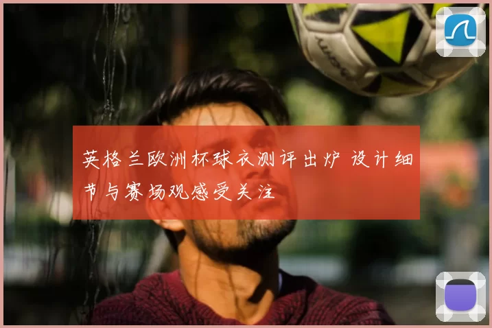 英格兰欧洲杯球衣测评出炉 设计细节与赛场观感受关注