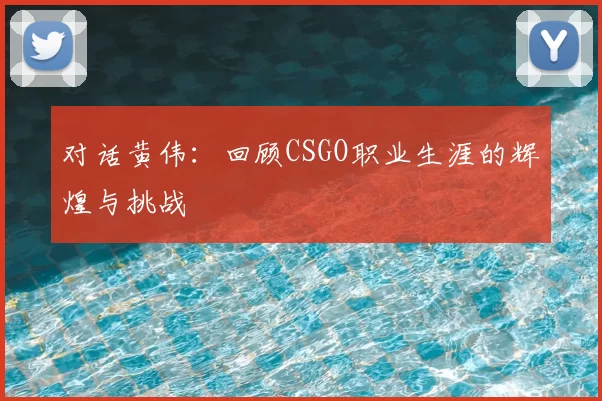对话黄伟：回顾CSGO职业生涯的辉煌与挑战
