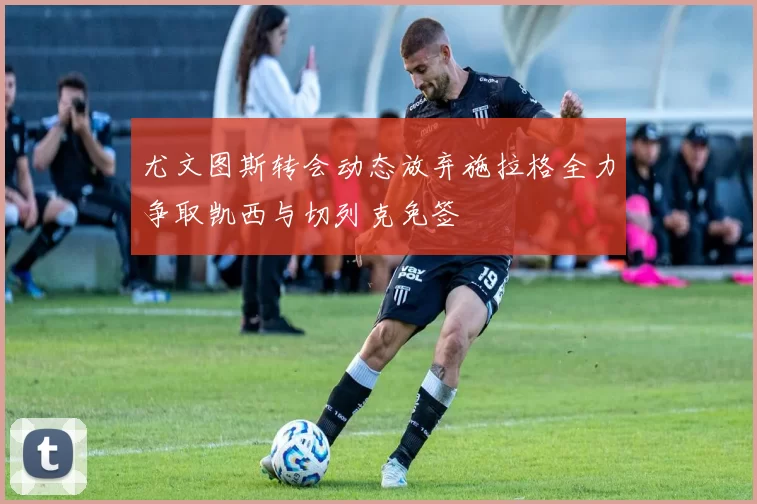 尤文图斯转会动态放弃施拉格全力争取凯西与切列克免签