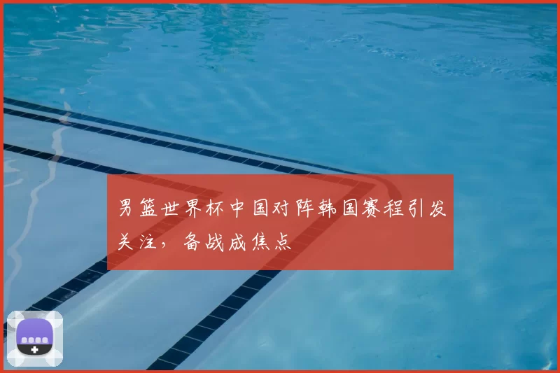 男篮世界杯中国对阵韩国赛程引发关注，备战成焦点