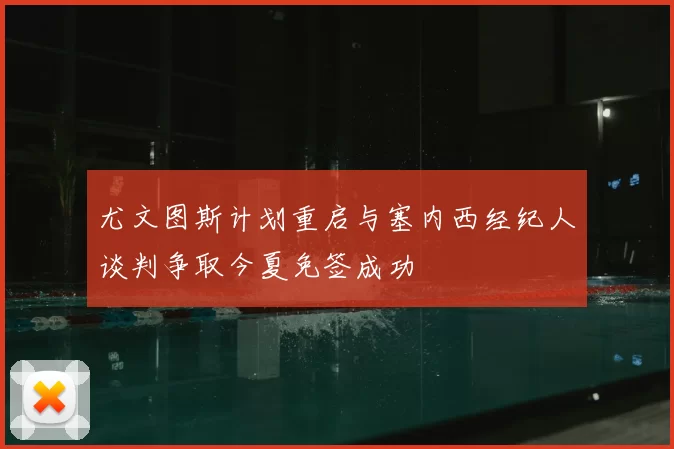 尤文图斯计划重启与塞内西经纪人谈判争取今夏免签成功