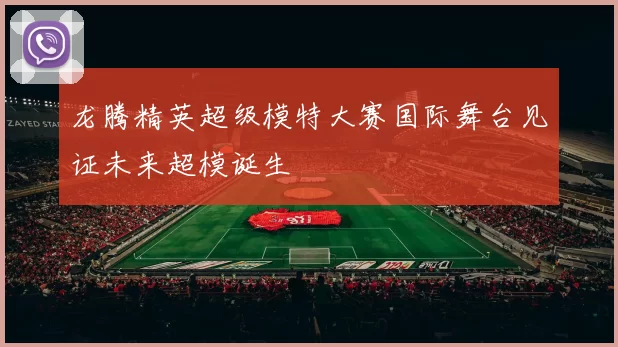 龙腾精英超级模特大赛国际舞台见证未来超模诞生