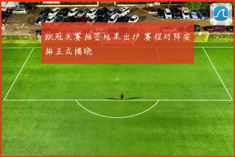 欧冠决赛抽签结果出炉 赛程对阵安排正式揭晓