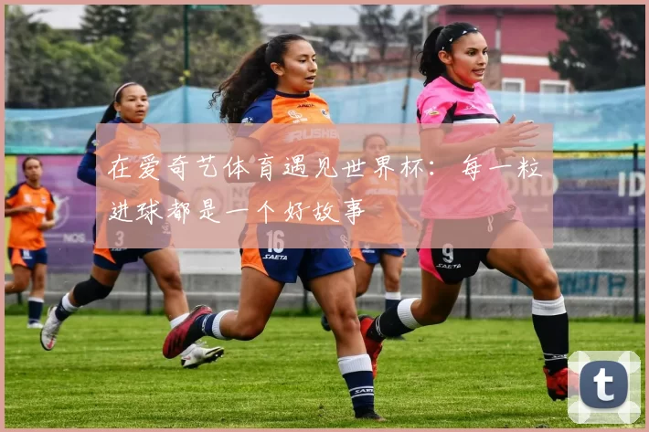 在爱奇艺体育遇见世界杯:每一粒进球都是一个好故事