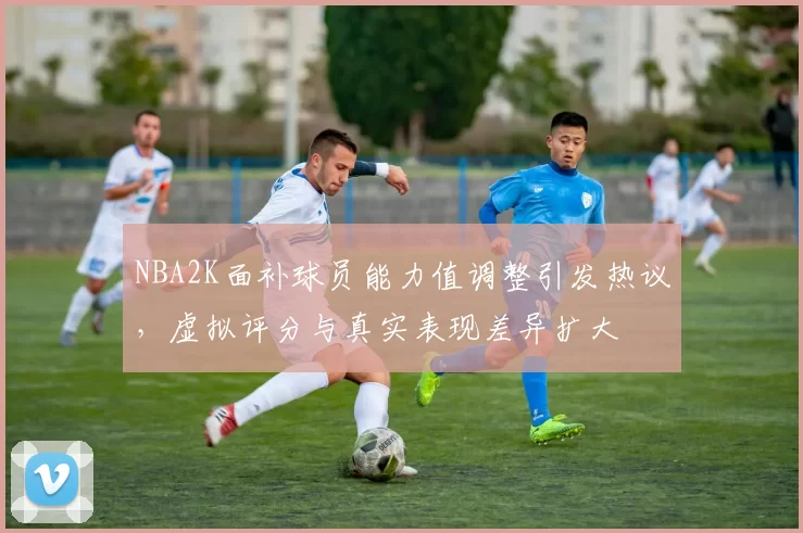 NBA2K面补球员能力值调整引发热议,虚拟评分与真实表现差异扩大
