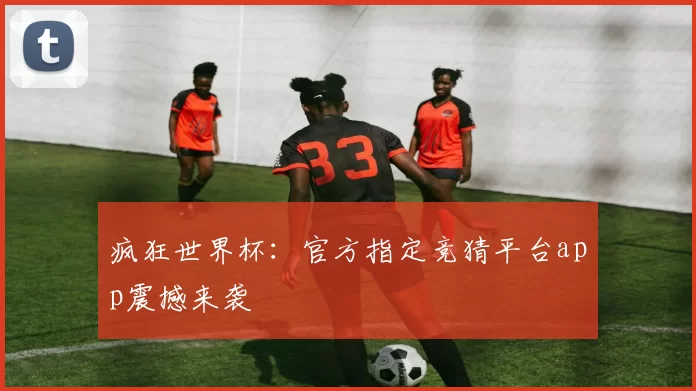 疯狂世界杯:官方指定竞猜平台app震撼来袭