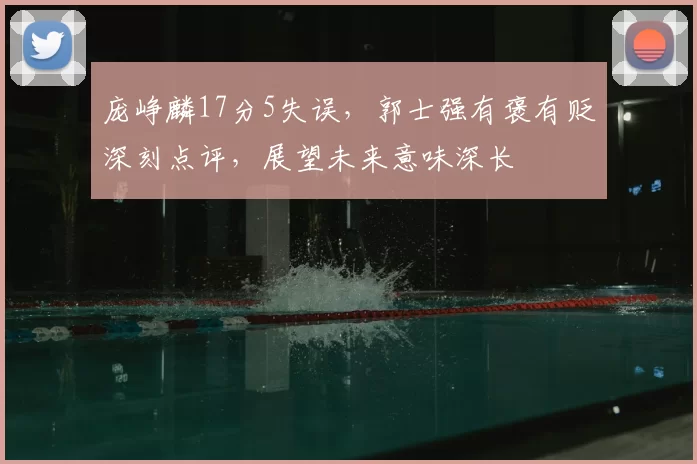 庞峥麟17分5失误,郭士强有褒有贬深刻点评,展望未来意味深长