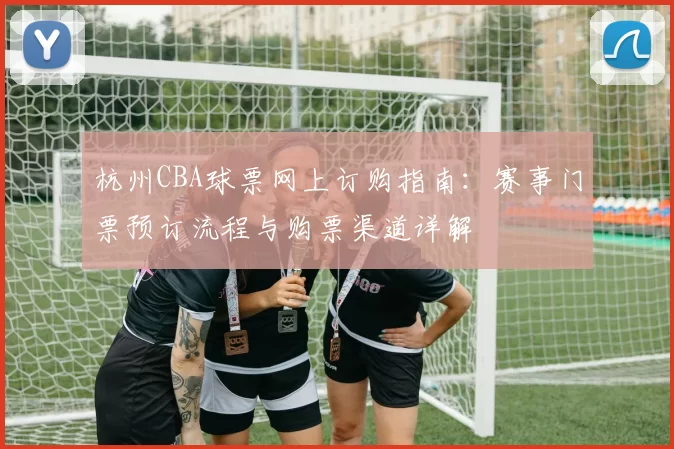 杭州CBA球票网上订购指南:赛事门票预订流程与购票渠道详解