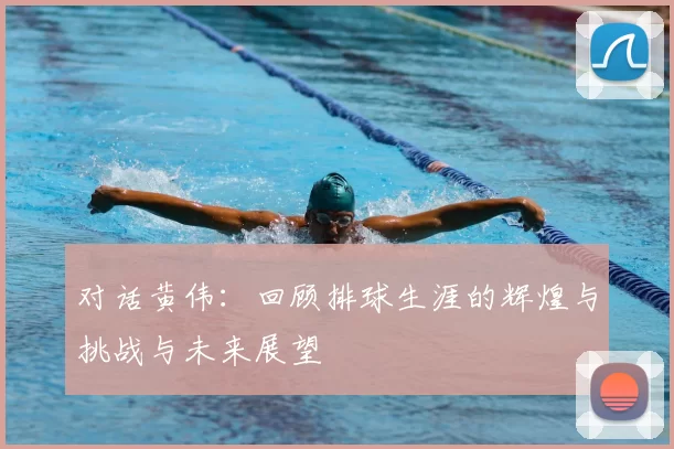 对话黄伟：回顾排球生涯的辉煌与挑战与未来展望