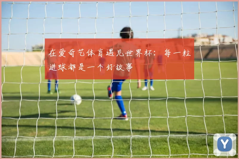 在爱奇艺体育遇见世界杯:每一粒进球都是一个好故事