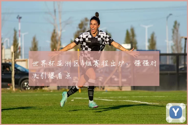 世界杯亚洲区A组赛程出炉,强强对决引爆看点