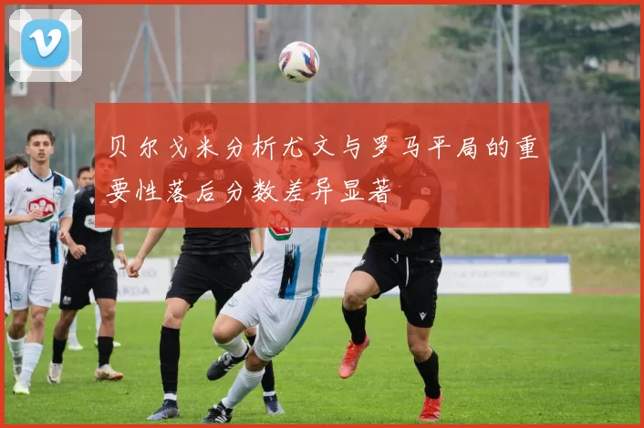 贝尔戈米分析尤文与罗马平局的重要性落后分数差异显著