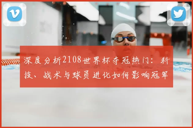 深度分析2108世界杯夺冠热门：科技、战术与球员进化如何影响冠军走向