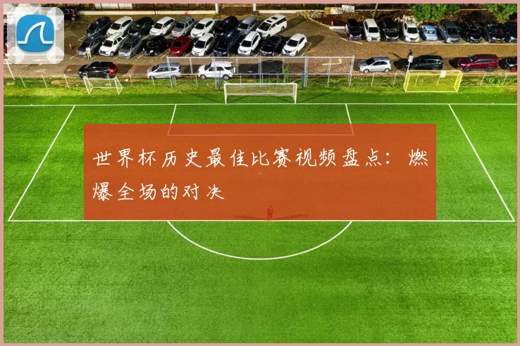 世界杯历史最佳比赛视频盘点:燃爆全场的对决