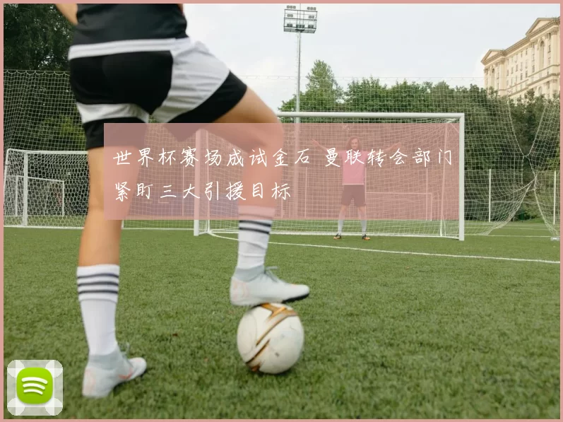 世界杯赛场成试金石 曼联转会部门紧盯三大引援目标