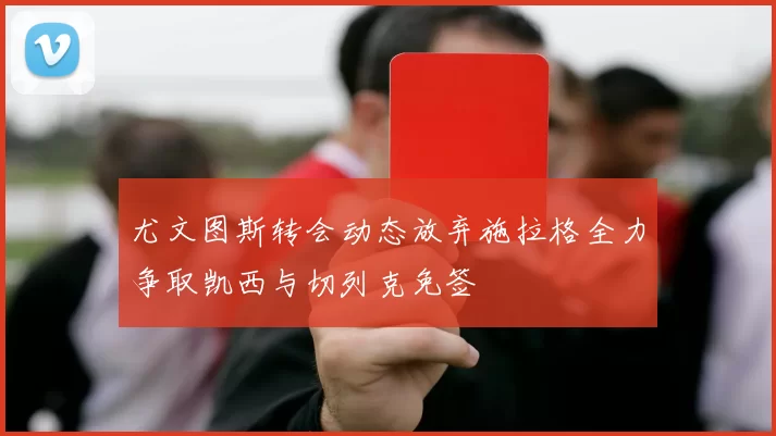 尤文图斯转会动态放弃施拉格全力争取凯西与切列克免签