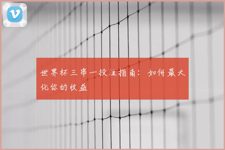 世界杯三串一投注指南:如何最大化你的收益