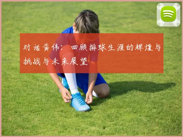 对话黄伟：回顾排球生涯的辉煌与挑战与未来展望