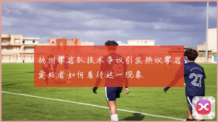 杭州攀岩队技术争议引发热议攀岩爱好者如何看待这一现象