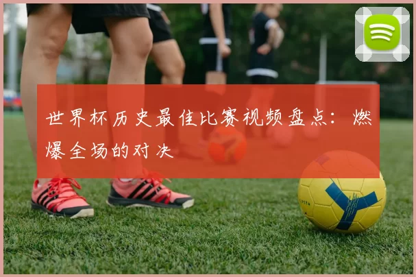 世界杯历史最佳比赛视频盘点:燃爆全场的对决