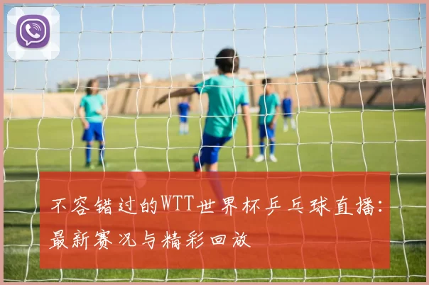 不容错过的WTT世界杯乒乓球直播:最新赛况与精彩回放