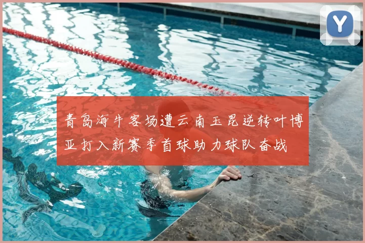青岛海牛客场遭云南玉昆逆转叶博亚打入新赛季首球助力球队奋战