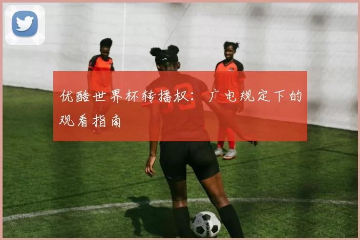 优酷世界杯转播权：广电规定下的观看指南