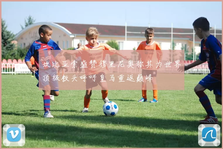 坎比亚索盛赞穆里尼奥称其为世界顶级教头呼吁皇马重返巅峰