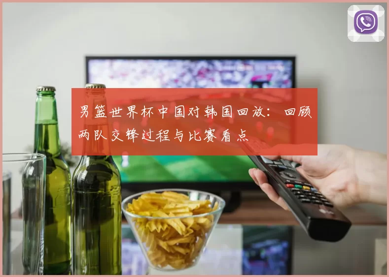 男篮世界杯中国对韩国回放:回顾两队交锋过程与比赛看点
