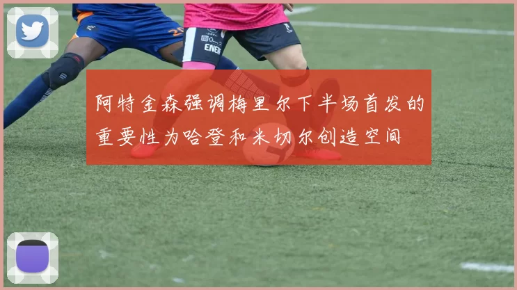 阿特金森强调梅里尔下半场首发的重要性为哈登和米切尔创造空间