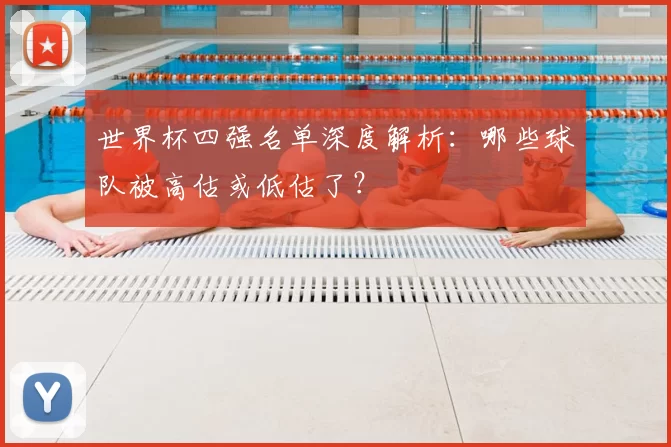 世界杯四强名单深度解析:哪些球队被高估或低估了?