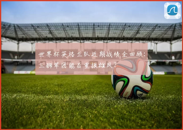 世界杯英格兰队近期战绩全回顾:三狮军团能否重振雄风?