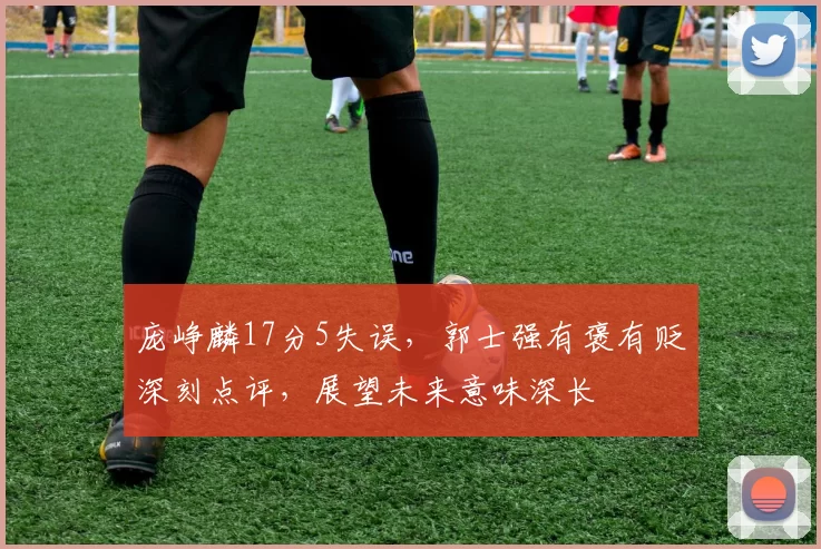 庞峥麟17分5失误,郭士强有褒有贬深刻点评,展望未来意味深长