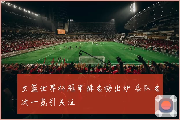 女篮世界杯冠军排名榜出炉 各队名次一览引关注