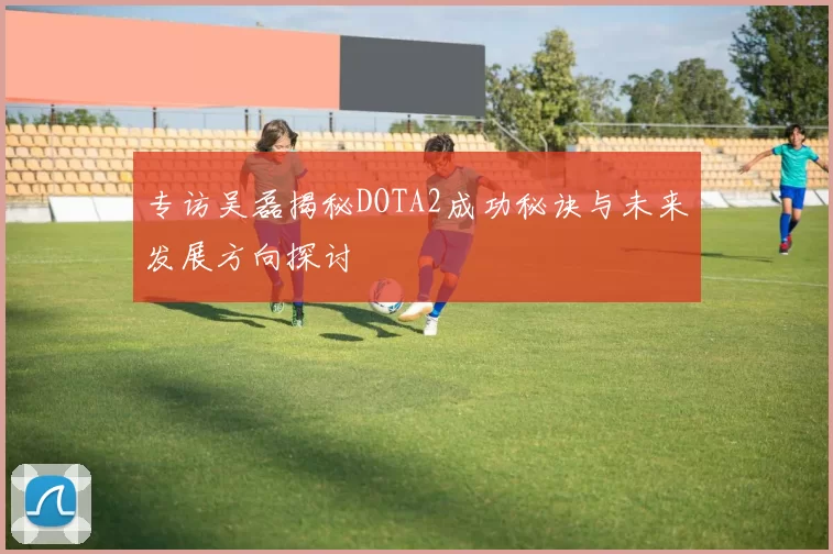 专访吴磊揭秘DOTA2成功秘诀与未来发展方向探讨