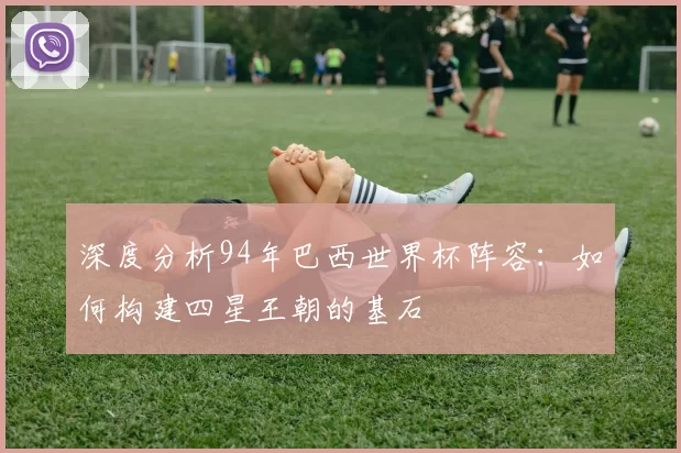 深度分析94年巴西世界杯阵容:如何构建四星王朝的基石