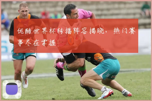 优酷世界杯转播阵容揭晓,热门赛事尽在掌握