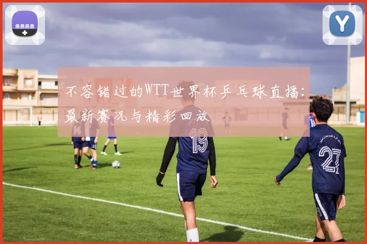 不容错过的WTT世界杯乒乓球直播:最新赛况与精彩回放