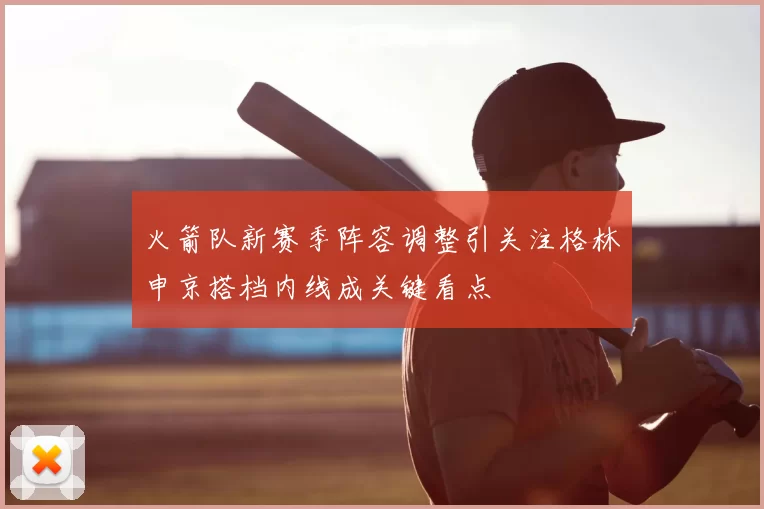 火箭队新赛季阵容调整引关注格林申京搭档内线成关键看点