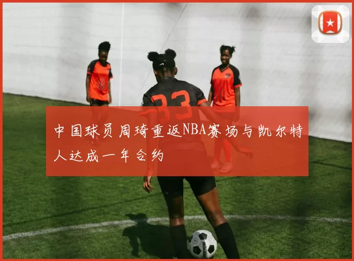 中国球员周琦重返NBA赛场与凯尔特人达成一年合约