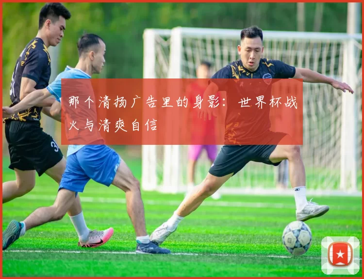 那个清扬广告里的身影:世界杯战火与清爽自信