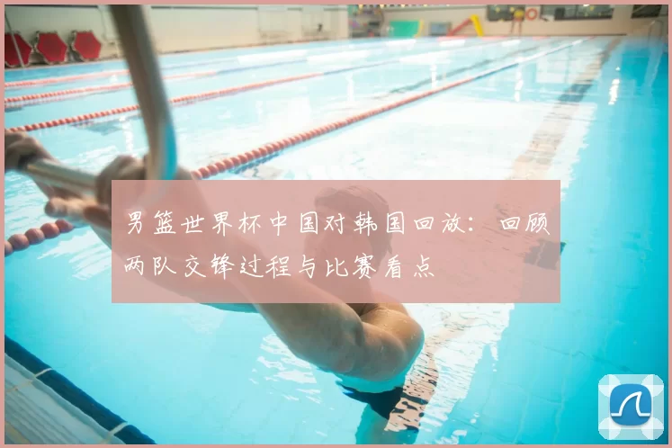 男篮世界杯中国对韩国回放:回顾两队交锋过程与比赛看点