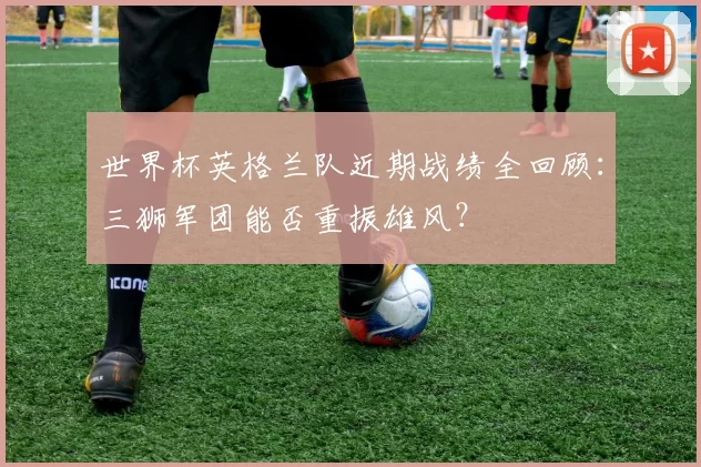 世界杯英格兰队近期战绩全回顾：三狮军团能否重振雄风？