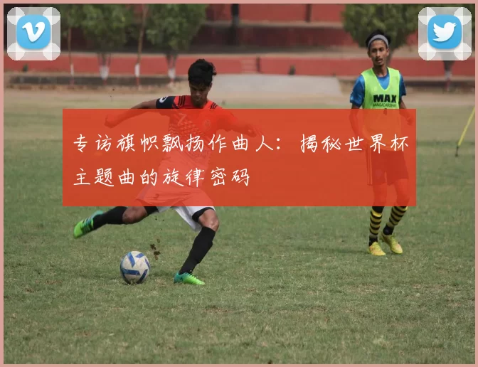 专访旗帜飘扬作曲人:揭秘世界杯主题曲的旋律密码