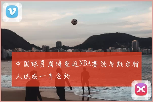 中国球员周琦重返NBA赛场与凯尔特人达成一年合约