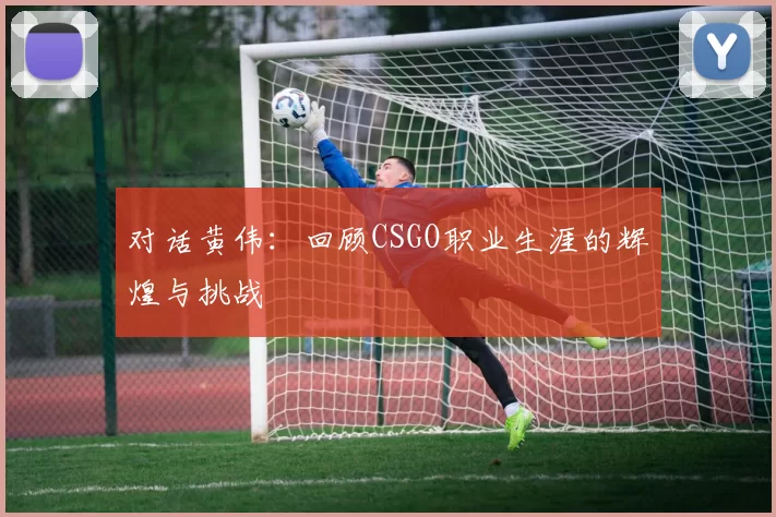 对话黄伟：回顾CSGO职业生涯的辉煌与挑战