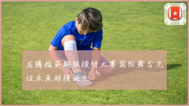 龙腾精英超级模特大赛国际舞台见证未来超模诞生